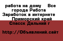 работа на дому  - Все города Работа » Заработок в интернете   . Приморский край,Спасск-Дальний г.